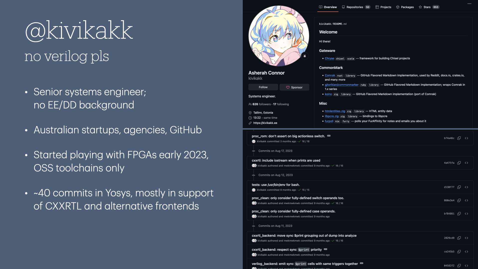 @kivikakk — no verilog pls. Senior systems engineer; no EE/DD background. Australian startups, agencies, GitHub. Started playing with FPGAs early 2023, OSS toolchains only. ~40 commits in Yosys, mostly in support of CXXRTL and alternative frontends. To the right of the slide is a snapshot of my GitHub profile showing recent work, and an excerpt of my commits in Yosys.